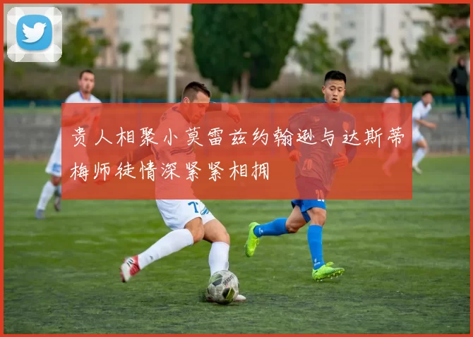 贵人相聚小莫雷兹约翰逊与达斯蒂梅师徒情深紧紧相拥