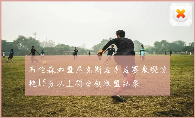 布伦森加盟尼克斯后季后赛表现惊艳15分以上得分创联盟纪录