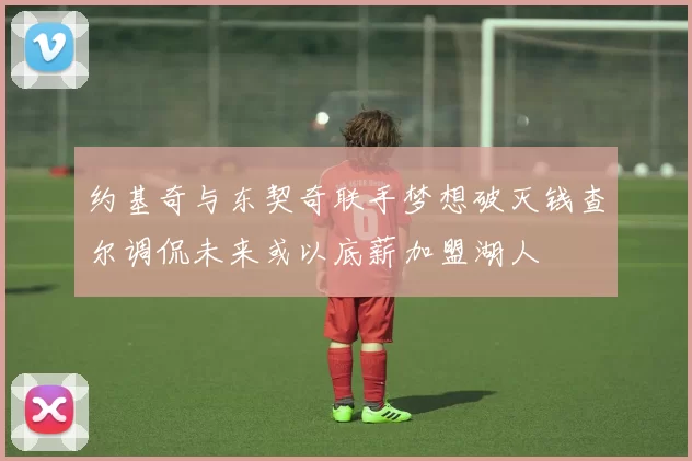 约基奇与东契奇联手梦想破灭钱查尔调侃未来或以底薪加盟湖人