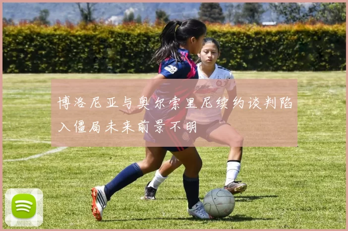 博洛尼亚与奥尔索里尼续约谈判陷入僵局未来前景不明